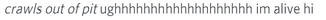 *crawls out of pit* ughhhhhhhhhhhhhhhhhh im alive hi