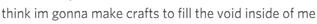 think im gonna make crafts to fill the void inside of me